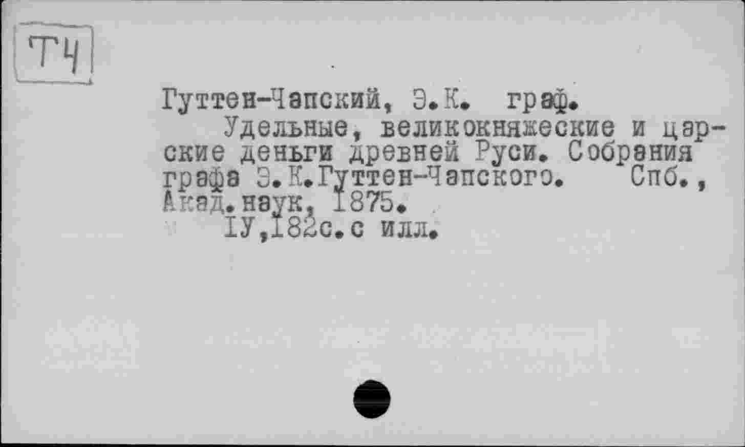 ﻿
Гуттен-Чапский, Э.К. граф.
Удельные, великокняжеские и царские деньги древней Руси. Собрания графа Э. К.Гуттен-Чэнского.	Спб.,
Акад, наук, 1875.
1У,182с.с илл.